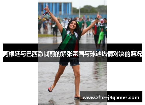 阿根廷与巴西激战前的紧张氛围与球迷热情对决的盛况