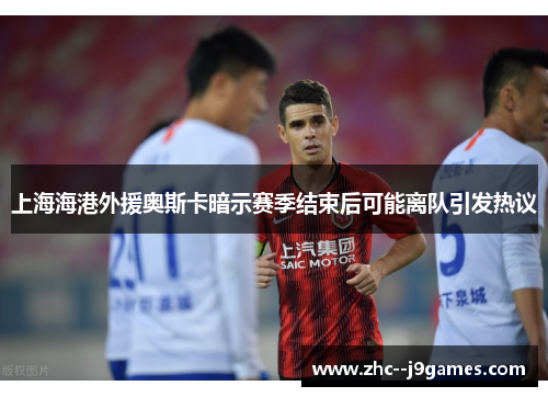 上海海港外援奥斯卡暗示赛季结束后可能离队引发热议