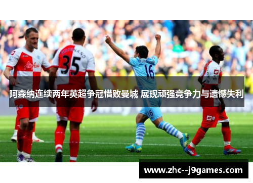 阿森纳连续两年英超争冠惜败曼城 展现顽强竞争力与遗憾失利 阿森纳连续两年英超争冠惜败曼城 展现顽强竞争力与遗憾失利