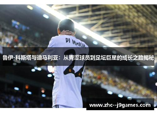 鲁伊-科斯塔与迪马利亚：从青涩球员到足坛巨星的成长之路揭秘