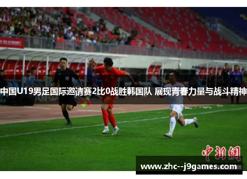 中国U19男足国际邀请赛2比0战胜韩国队 展现青春力量与战斗精神