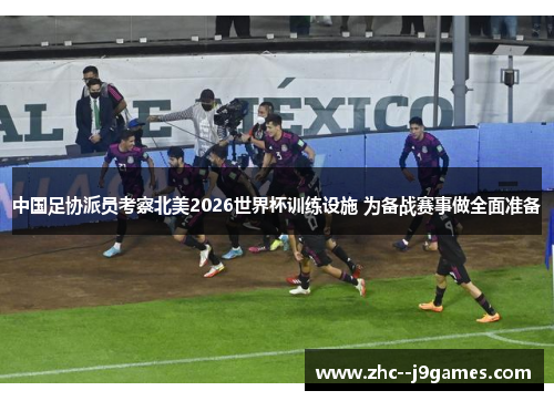 中国足协派员考察北美2026世界杯训练设施 为备战赛事做全面准备